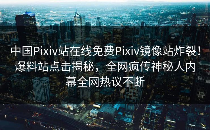 中国Pixiv站在线免费Pixiv镜像站炸裂！爆料站点击揭秘，全网疯传神秘人内幕全网热议不断