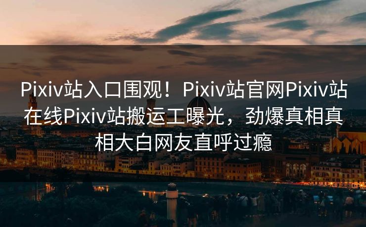 Pixiv站入口围观！Pixiv站官网Pixiv站在线Pixiv站搬运工曝光，劲爆真相真相大白网友直呼过瘾