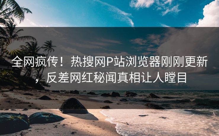 全网疯传！热搜网P站浏览器刚刚更新，反差网红秘闻真相让人瞠目