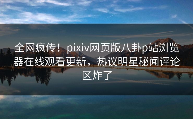 全网疯传！pixiv网页版八卦p站浏览器在线观看更新，热议明星秘闻评论区炸了