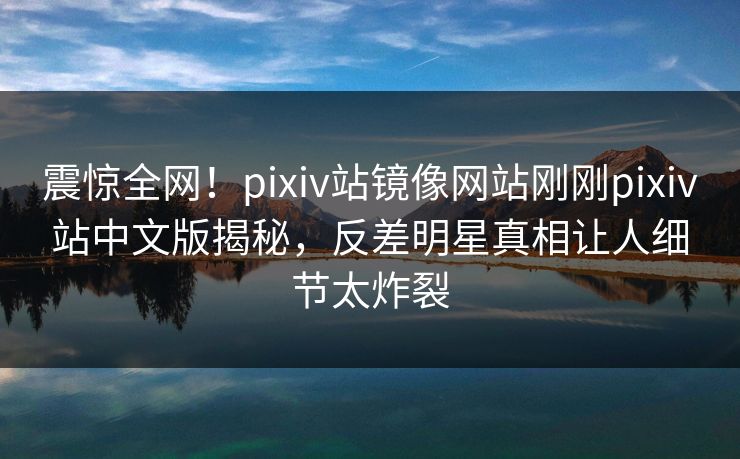 震惊全网！pixiv站镜像网站刚刚pixiv站中文版揭秘，反差明星真相让人细节太炸裂
