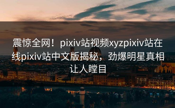 震惊全网！pixiv站视频xyzpixiv站在线pixiv站中文版揭秘，劲爆明星真相让人瞠目