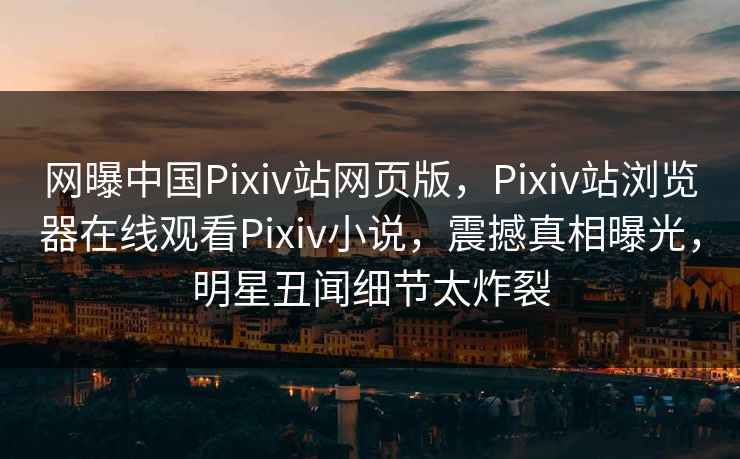网曝中国Pixiv站网页版，Pixiv站浏览器在线观看Pixiv小说，震撼真相曝光，明星丑闻细节太炸裂