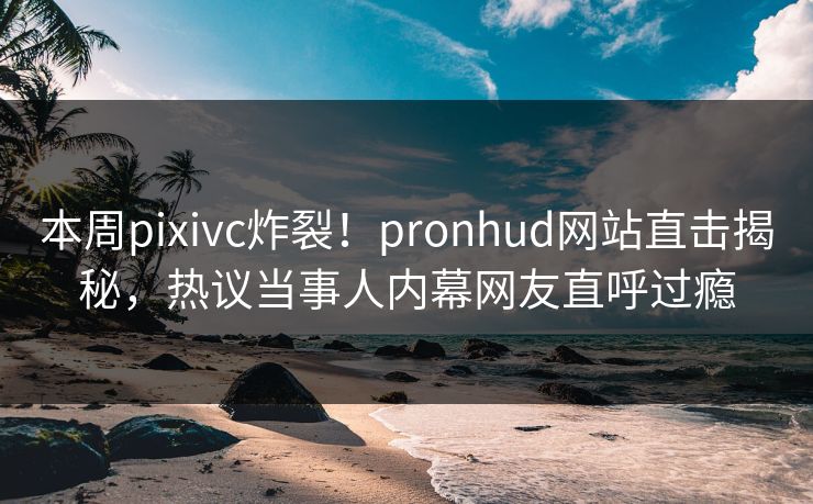 本周pixivc炸裂！pronhud网站直击揭秘，热议当事人内幕网友直呼过瘾
