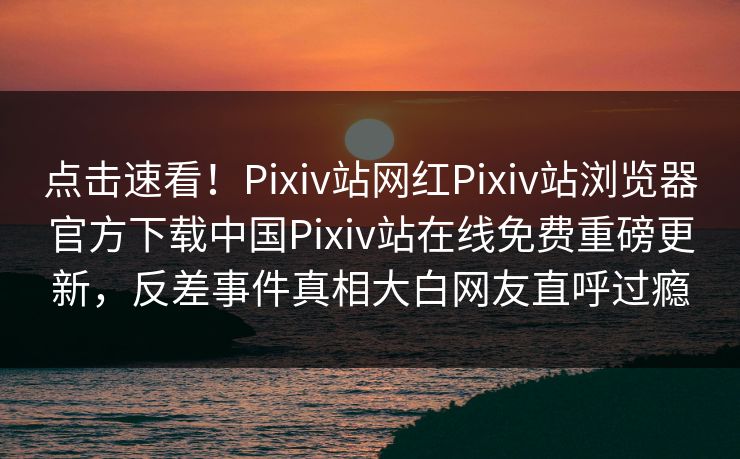 点击速看！Pixiv站网红Pixiv站浏览器官方下载中国Pixiv站在线免费重磅更新，反差事件真相大白网友直呼过瘾
