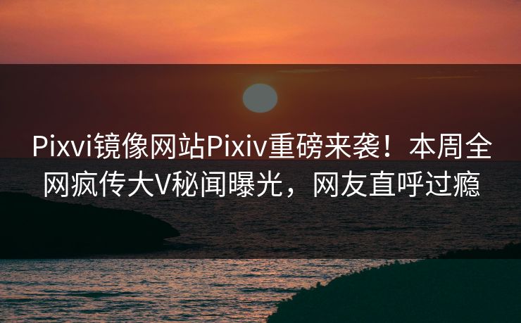 Pixvi镜像网站Pixiv重磅来袭！本周全网疯传大V秘闻曝光，网友直呼过瘾