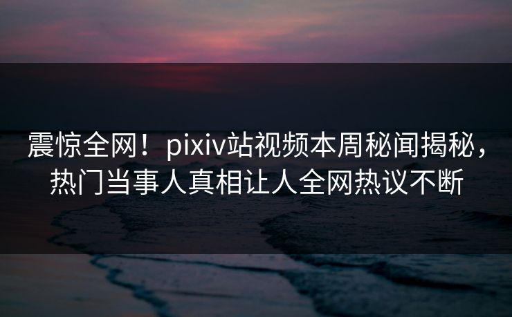 震惊全网！pixiv站视频本周秘闻揭秘，热门当事人真相让人全网热议不断