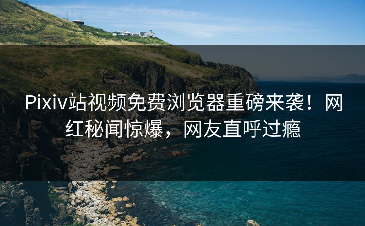 Pixiv站视频免费浏览器重磅来袭！网红秘闻惊爆，网友直呼过瘾