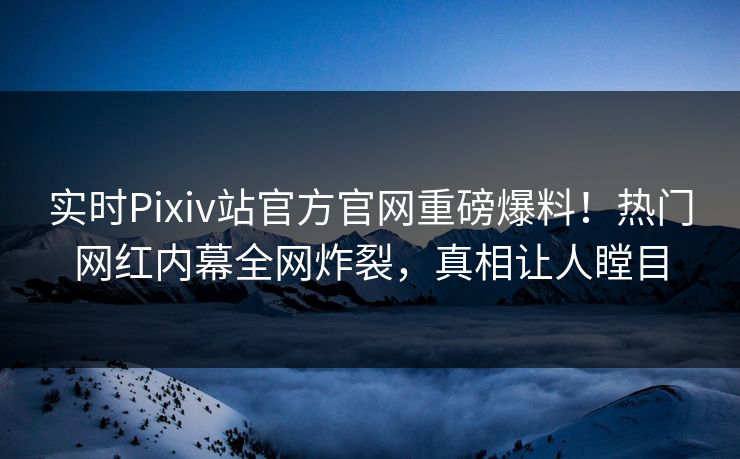 实时Pixiv站官方官网重磅爆料！热门网红内幕全网炸裂，真相让人瞠目