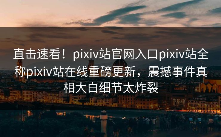 直击速看！pixiv站官网入口pixiv站全称pixiv站在线重磅更新，震撼事件真相大白细节太炸裂