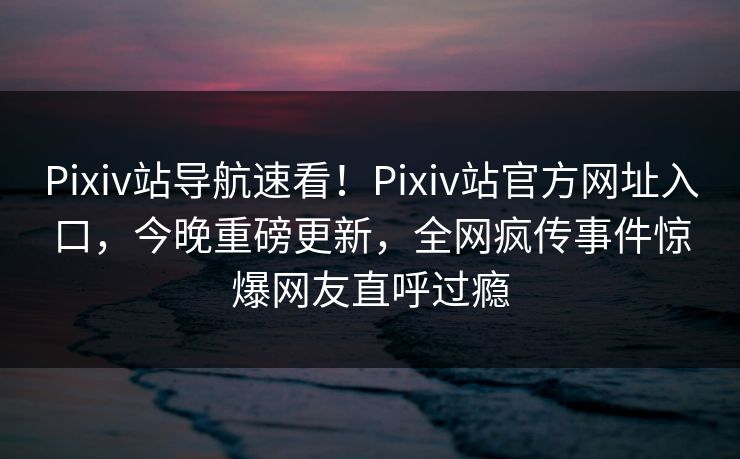 Pixiv站导航速看！Pixiv站官方网址入口，今晚重磅更新，全网疯传事件惊爆网友直呼过瘾