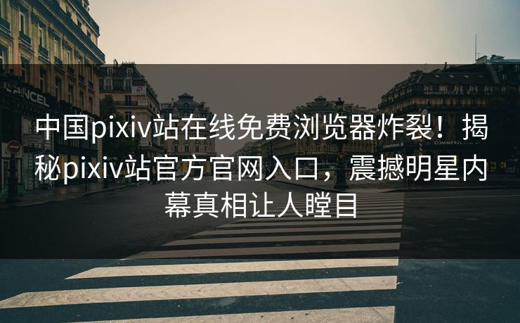 中国pixiv站在线免费浏览器炸裂！揭秘pixiv站官方官网入口，震撼明星内幕真相让人瞠目