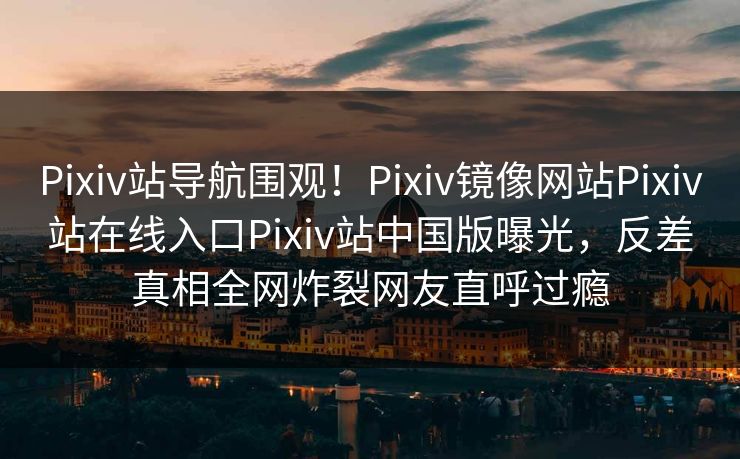 Pixiv站导航围观！Pixiv镜像网站Pixiv站在线入口Pixiv站中国版曝光，反差真相全网炸裂网友直呼过瘾