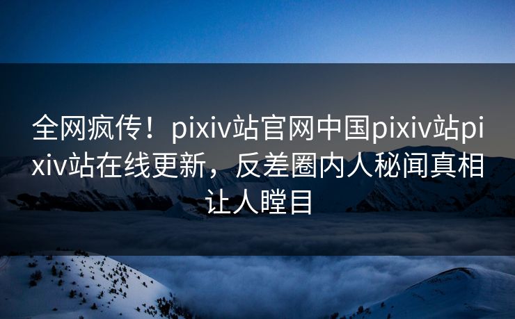 全网疯传！pixiv站官网中国pixiv站pixiv站在线更新，反差圈内人秘闻真相让人瞠目