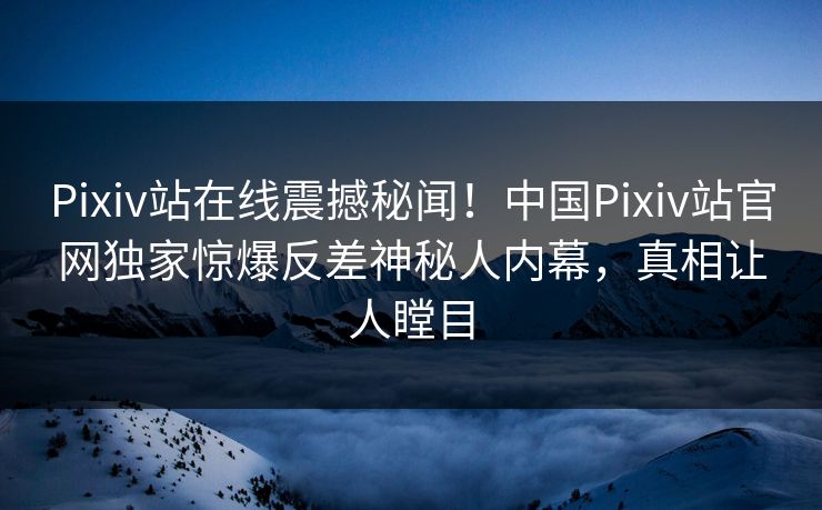 Pixiv站在线震撼秘闻！中国Pixiv站官网独家惊爆反差神秘人内幕，真相让人瞠目