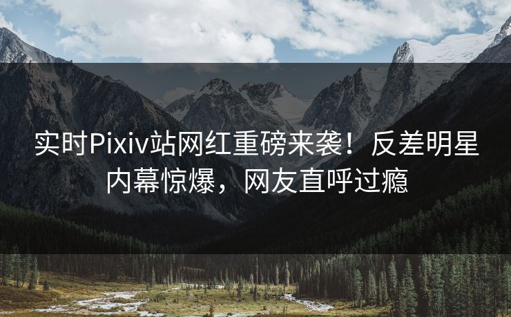 实时Pixiv站网红重磅来袭！反差明星内幕惊爆，网友直呼过瘾