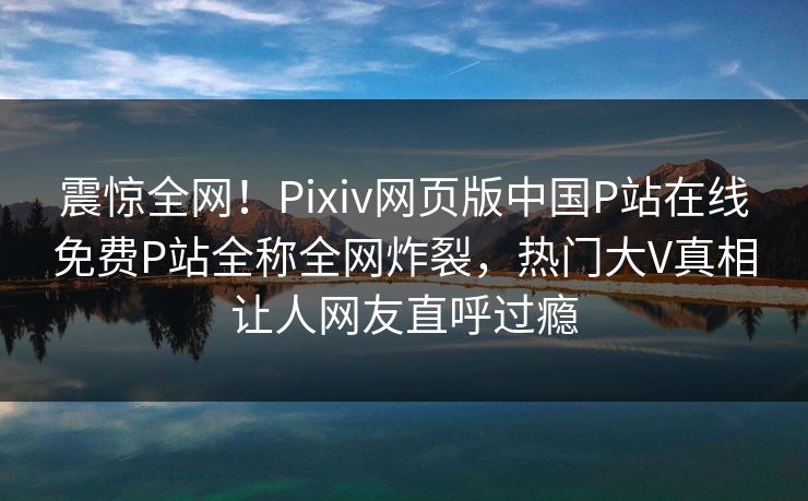 震惊全网！Pixiv网页版中国P站在线免费P站全称全网炸裂，热门大V真相让人网友直呼过瘾