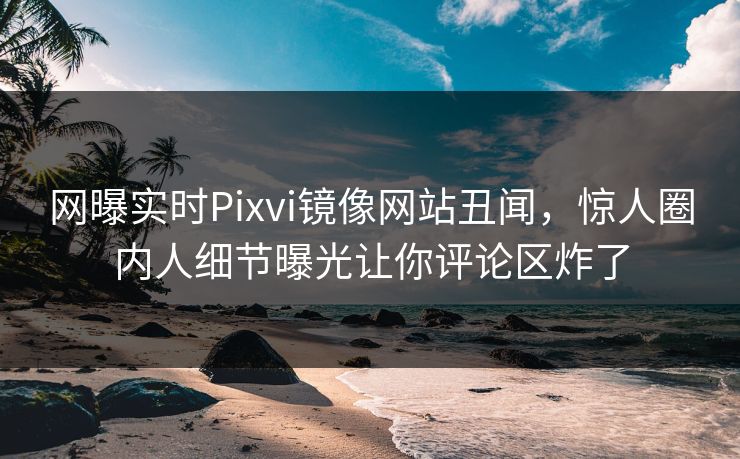 网曝实时Pixvi镜像网站丑闻，惊人圈内人细节曝光让你评论区炸了