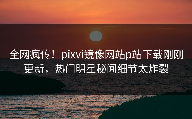 全网疯传！pixvi镜像网站p站下载刚刚更新，热门明星秘闻细节太炸裂