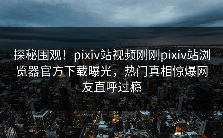 探秘围观！pixiv站视频刚刚pixiv站浏览器官方下载曝光，热门真相惊爆网友直呼过瘾