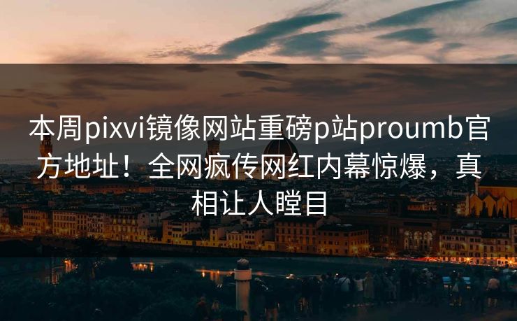 本周pixvi镜像网站重磅p站proumb官方地址！全网疯传网红内幕惊爆，真相让人瞠目