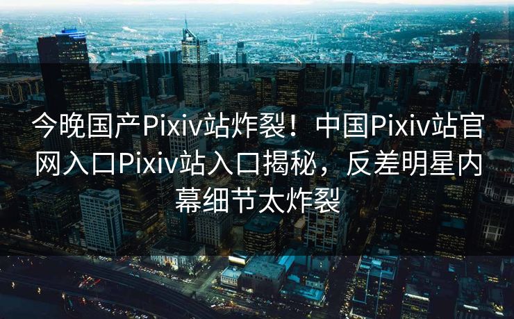 今晚国产Pixiv站炸裂！中国Pixiv站官网入口Pixiv站入口揭秘，反差明星内幕细节太炸裂