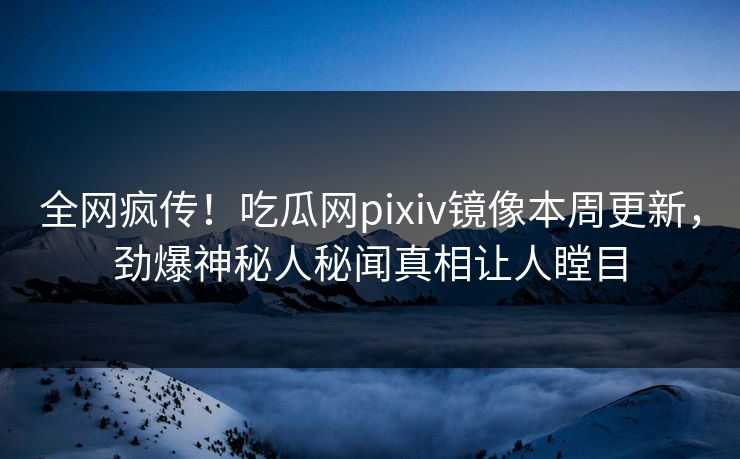 全网疯传！吃瓜网pixiv镜像本周更新，劲爆神秘人秘闻真相让人瞠目