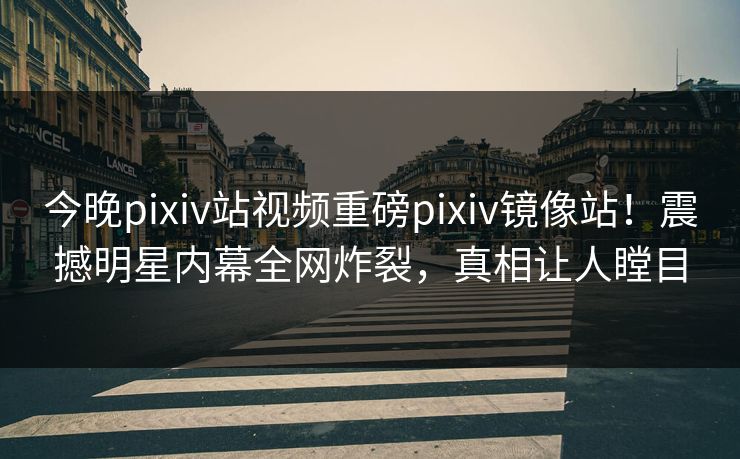 今晚pixiv站视频重磅pixiv镜像站！震撼明星内幕全网炸裂，真相让人瞠目