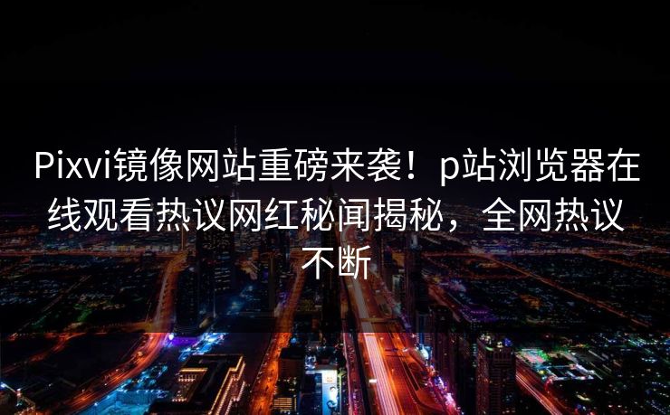 Pixvi镜像网站重磅来袭！p站浏览器在线观看热议网红秘闻揭秘，全网热议不断