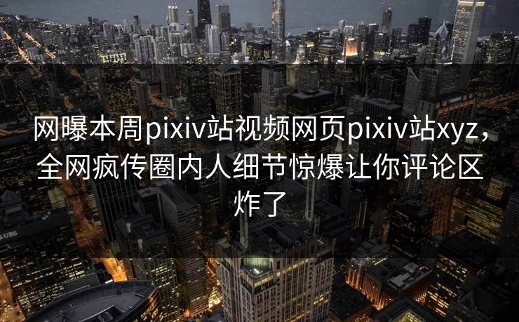 网曝本周pixiv站视频网页pixiv站xyz，全网疯传圈内人细节惊爆让你评论区炸了