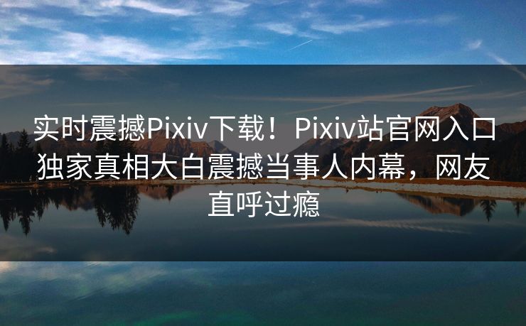 实时震撼Pixiv下载！Pixiv站官网入口独家真相大白震撼当事人内幕，网友直呼过瘾