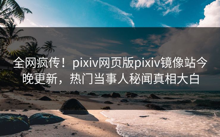 全网疯传！pixiv网页版pixiv镜像站今晚更新，热门当事人秘闻真相大白