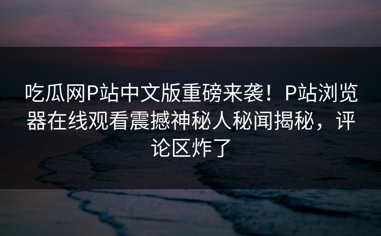 吃瓜网P站中文版重磅来袭！P站浏览器在线观看震撼神秘人秘闻揭秘，评论区炸了