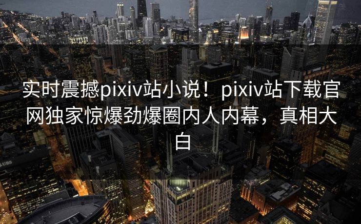 实时震撼pixiv站小说！pixiv站下载官网独家惊爆劲爆圈内人内幕，真相大白