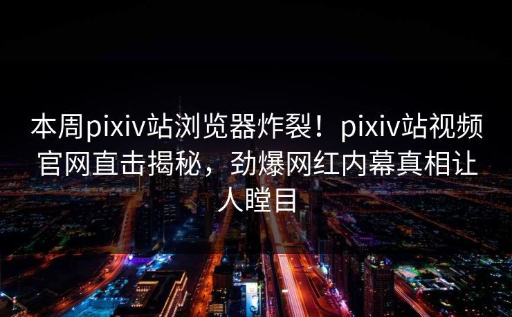 本周pixiv站浏览器炸裂！pixiv站视频官网直击揭秘，劲爆网红内幕真相让人瞠目