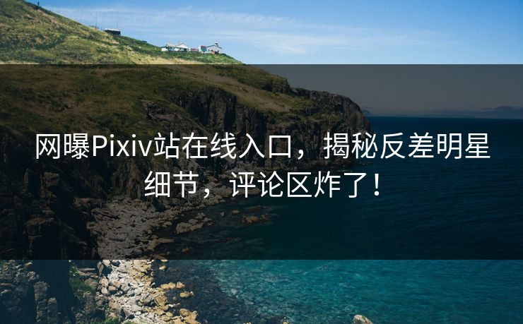 网曝Pixiv站在线入口，揭秘反差明星细节，评论区炸了！