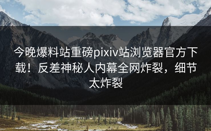 今晚爆料站重磅pixiv站浏览器官方下载！反差神秘人内幕全网炸裂，细节太炸裂