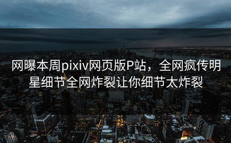 网曝本周pixiv网页版P站，全网疯传明星细节全网炸裂让你细节太炸裂