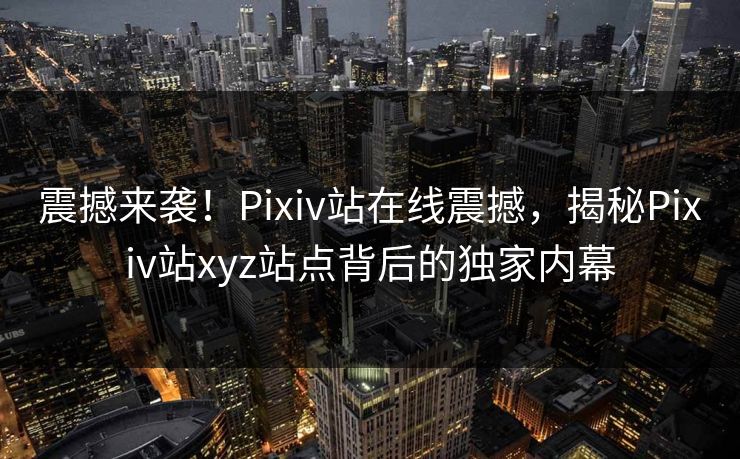 震撼来袭！Pixiv站在线震撼，揭秘Pixiv站xyz站点背后的独家内幕