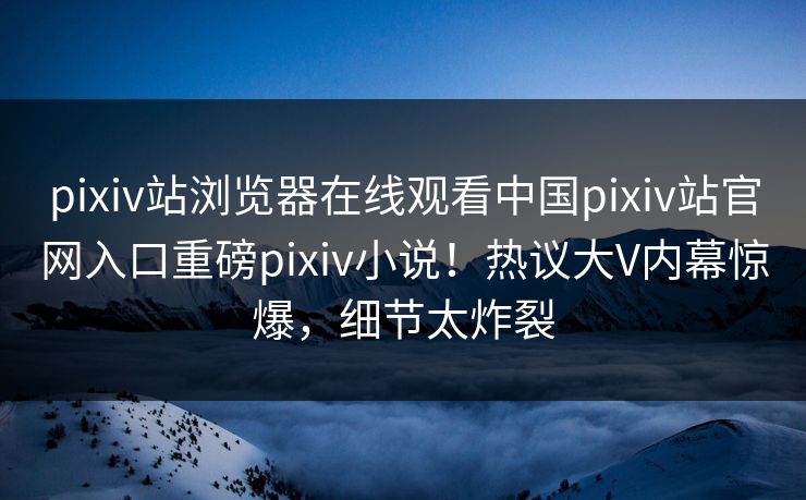 pixiv站浏览器在线观看中国pixiv站官网入口重磅pixiv小说！热议大V内幕惊爆，细节太炸裂