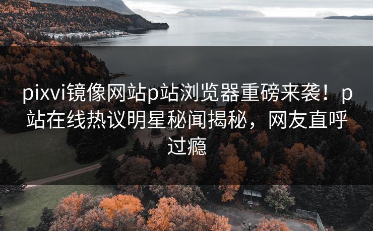 pixvi镜像网站p站浏览器重磅来袭！p站在线热议明星秘闻揭秘，网友直呼过瘾