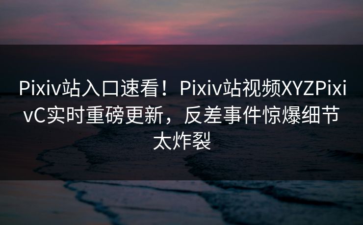 Pixiv站入口速看！Pixiv站视频XYZPixivC实时重磅更新，反差事件惊爆细节太炸裂