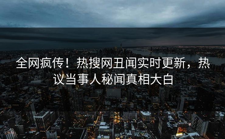 全网疯传！热搜网丑闻实时更新，热议当事人秘闻真相大白