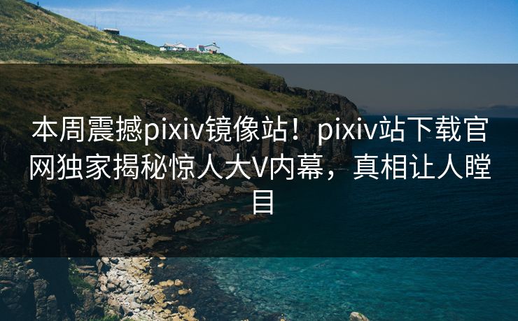 本周震撼pixiv镜像站！pixiv站下载官网独家揭秘惊人大V内幕，真相让人瞠目