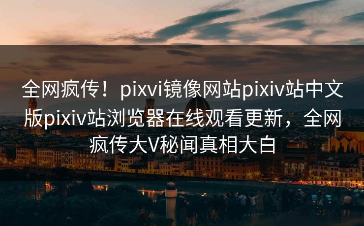 全网疯传！pixvi镜像网站pixiv站中文版pixiv站浏览器在线观看更新，全网疯传大V秘闻真相大白