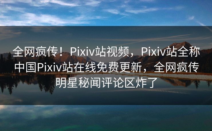 全网疯传！Pixiv站视频，Pixiv站全称中国Pixiv站在线免费更新，全网疯传明星秘闻评论区炸了