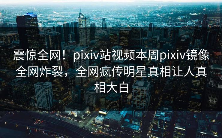 震惊全网！pixiv站视频本周pixiv镜像全网炸裂，全网疯传明星真相让人真相大白