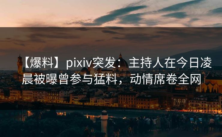 【爆料】pixiv突发：主持人在今日凌晨被曝曾参与猛料，动情席卷全网