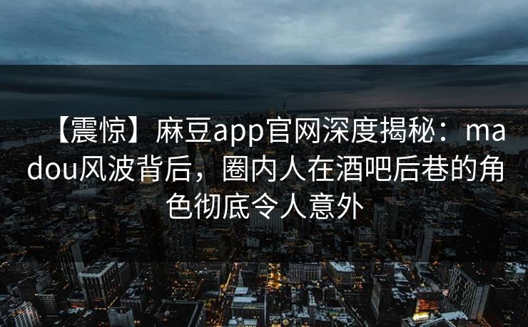 【震惊】麻豆app官网深度揭秘：madou风波背后，圈内人在酒吧后巷的角色彻底令人意外