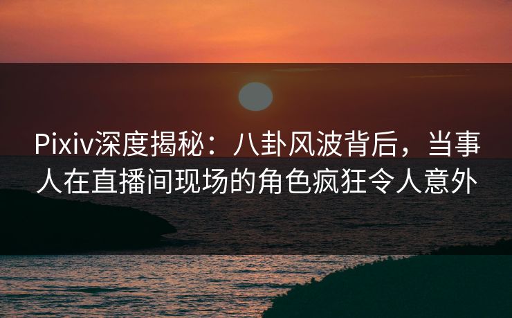 Pixiv深度揭秘：八卦风波背后，当事人在直播间现场的角色疯狂令人意外